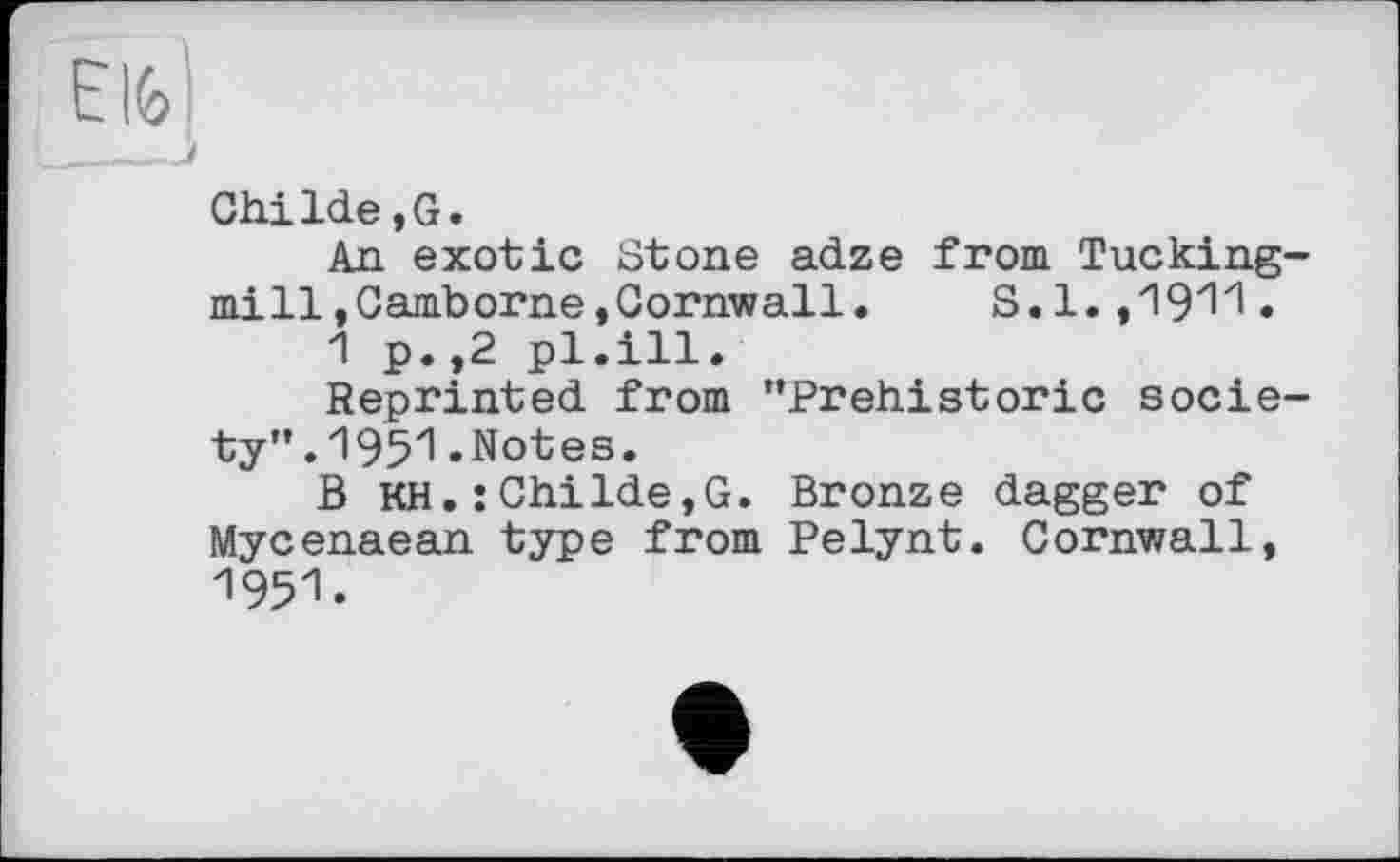 ﻿Elfe
____і
ChiIde,G.
An exotic Stone adze from Tucking-mill,Camborne,Cornwall. S.1. ,1911.
1 p.,2 pl.ill.
Reprinted from "Prehistoric society" .1951.Notes.
В KH. : ChiIde,G. Bronze dagger of Mycenaean type from Pelynt. Cornwall, 1951.